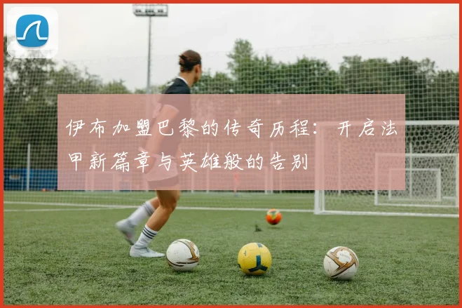 伊布加盟巴黎的传奇历程：开启法甲新篇章与英雄般的告别