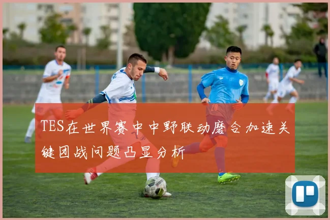 TES在世界赛中中野联动磨合加速关键团战问题凸显分析