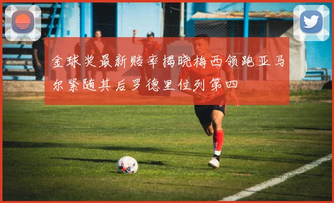 金球奖最新赔率揭晓梅西领跑亚马尔紧随其后罗德里位列第四