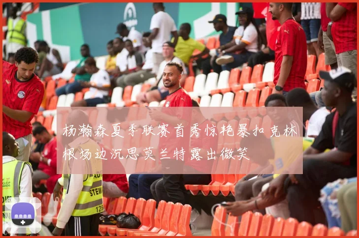 杨瀚森夏季联赛首秀惊艳暴扣克林根场边沉思莫兰特露出微笑
