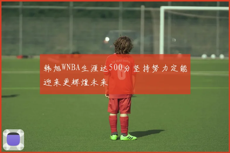 韩旭WNBA生涯达500分坚持努力定能迎来更辉煌未来